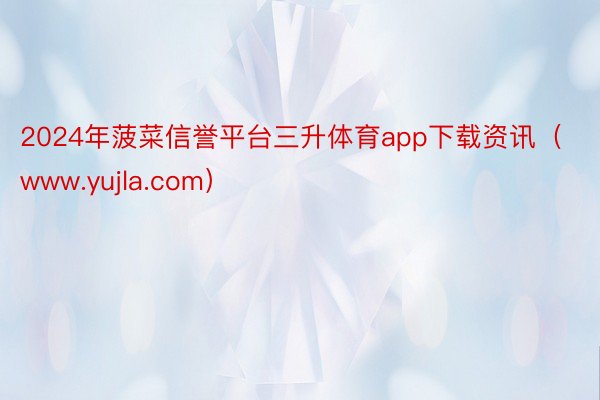 2024年菠菜信誉平台三升体育app下载资讯（www.yujla.com）