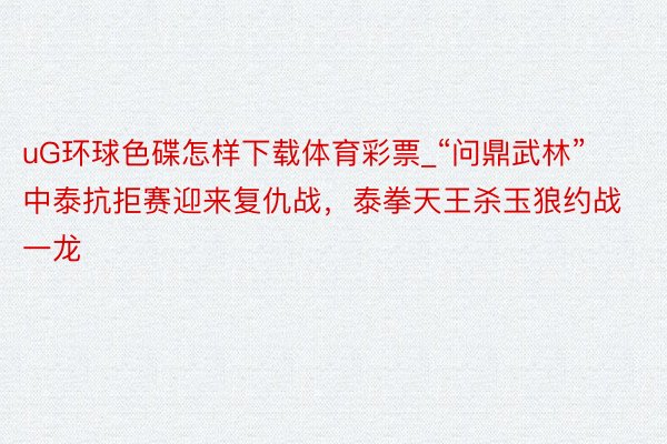 uG环球色碟怎样下载体育彩票_“问鼎武林”中泰抗拒赛迎来复仇战，泰拳天王杀玉狼约战一龙