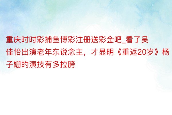 重庆时时彩捕鱼博彩注册送彩金吧_看了吴佳怡出演老年东说念主，才显明《重返20岁》杨子姗的演技有多拉胯