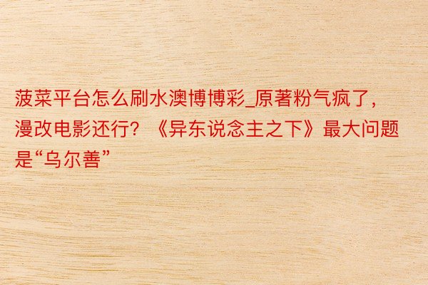 菠菜平台怎么刷水澳博博彩_原著粉气疯了，漫改电影还行？《异东说念主之下》最大问题是“乌尔善”