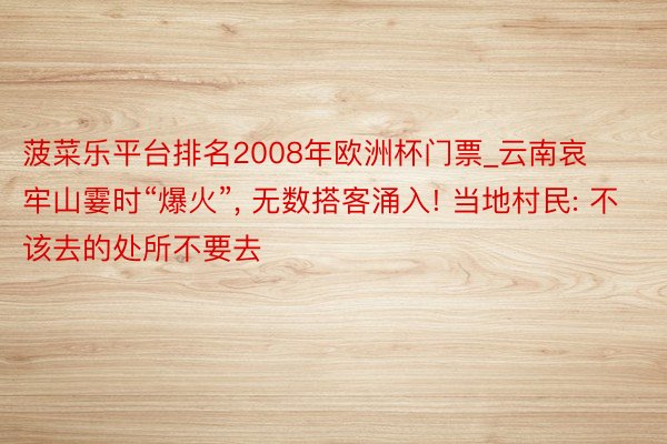菠菜乐平台排名2008年欧洲杯门票_云南哀牢山霎时“爆火”, 无数搭客涌入! 当地村民: 不该去的处所不要去