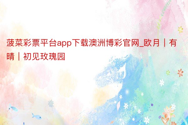 菠菜彩票平台app下载澳洲博彩官网_欧月｜有晴｜初见玫瑰园