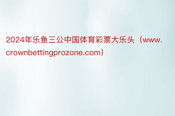 2024年乐鱼三公中国体育彩票大乐头（www.crownbettingprozone.com）