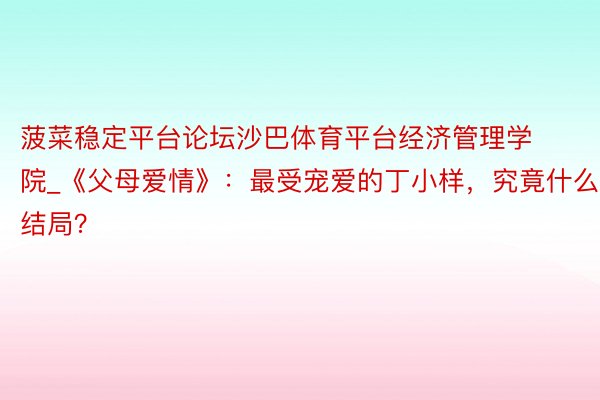 菠菜稳定平台论坛沙巴体育平台经济管理学院_《父母爱情》：最受宠爱的丁小样，究竟什么结局？