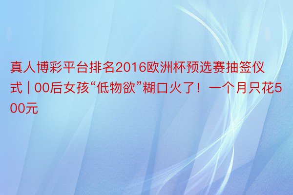 真人博彩平台排名2016欧洲杯预选赛抽签仪式 | 00后女孩“低物欲”糊口火了！一个月只花500元