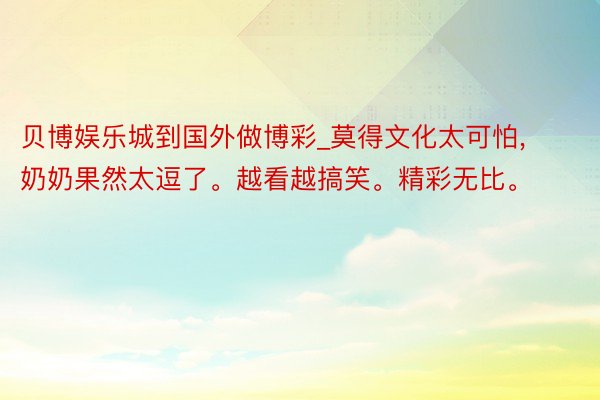 贝博娱乐城到国外做博彩_莫得文化太可怕, 奶奶果然太逗了。越看越搞笑。精彩无比。