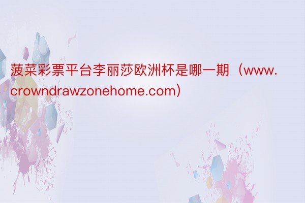 菠菜彩票平台李丽莎欧洲杯是哪一期（www.crowndrawzonehome.com）