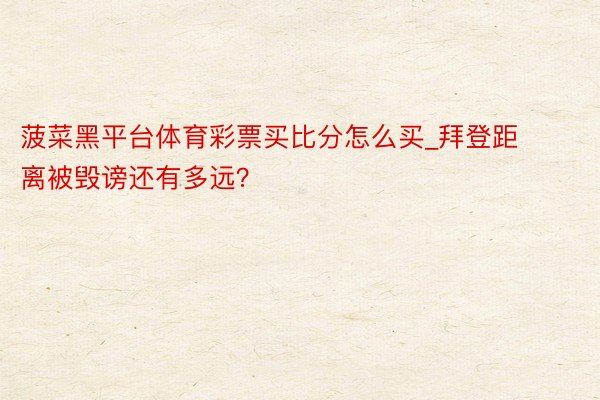 菠菜黑平台体育彩票买比分怎么买_拜登距离被毁谤还有多远？