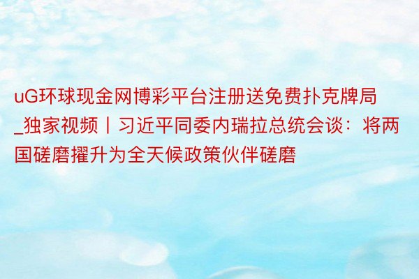 uG环球现金网博彩平台注册送免费扑克牌局_独家视频丨习近平同委内瑞拉总统会谈：将两国磋磨擢升为全天候政策伙伴磋磨