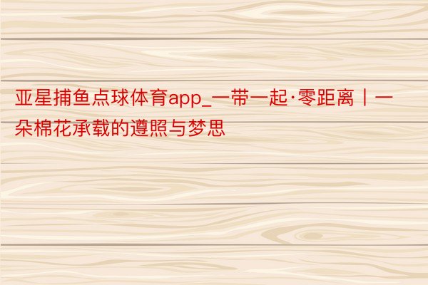 亚星捕鱼点球体育app_一带一起·零距离丨一朵棉花承载的遵照与梦思