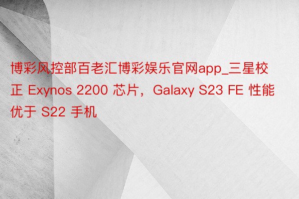 博彩风控部百老汇博彩娱乐官网app_三星校正 Exynos 2200 芯片，Galaxy S23 FE 性能优于 S22 手机