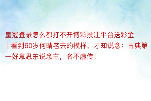 皇冠登录怎么都打不开博彩投注平台送彩金 | 看到60岁何晴老去的模样，才知说念：古典第一好意思东说念主，名不虚传！