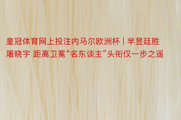 皇冠体育网上投注内马尔欧洲杯 | 芈昱廷胜屠晓宇 距离卫冕“名东谈主”头衔仅一步之遥