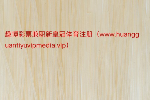 趣博彩票兼职新皇冠体育注册（www.huangguantiyuvipmedia.vip）