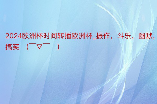 2024欧洲杯时间转播欧洲杯_振作，斗乐，幽默，搞笑〜(￣▽￣〜)