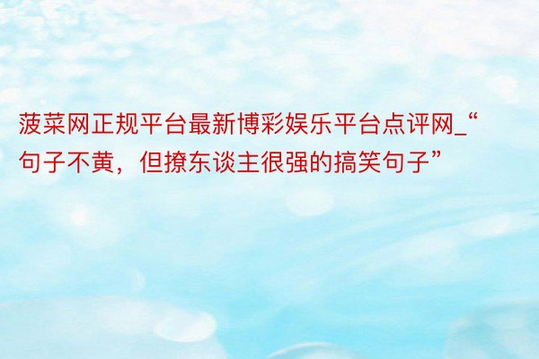 菠菜网正规平台最新博彩娱乐平台点评网_“句子不黄，但撩东谈主很强的搞笑句子”